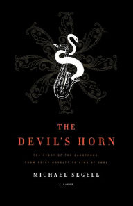 The Devil's Horn: The Story of the Saxophone, from Noisy Novelty to King of Cool Michael Segell Author