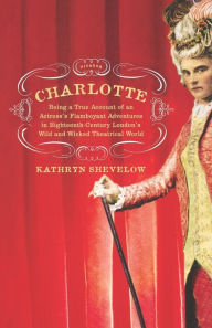 Charlotte: Being a True Account of an Actress's Flamboyant Adventures in Eighteenth-Century London's Wild and Wicked Theatrical World Kathryn Shevelow