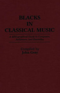 Blacks in Classical Music: A Bibliographical Guide to Composers, Performers, and Ensembles John Gray Author