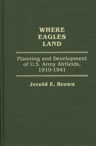 Where Eagles Land: Planning and Development of U.S. Army Airfields, 1910-1941 Jerold E. Brown Author