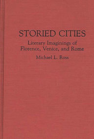 Storied Cities: Literary Imaginings of Florence, Venice, and Rome Michael Ross Author