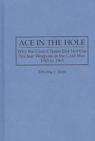 Ace in the Hole: Why the United States Did Not Use Nuclear Weapons in the Cold War, 1945 to 1965 Timothy J. Botti Author