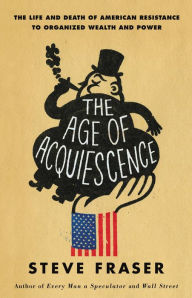The Age of Acquiescence: The Life and Death of American Resistance to Organized Wealth and Power Steve Fraser Author