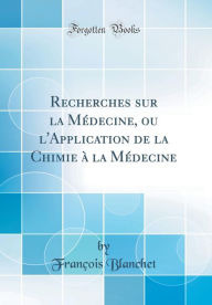 Recherches sur la Médecine, ou l'Application de la Chimie à la Médecine (Classic Reprint) - François Blanchet