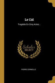 Le Cid: Tragédie En Cinq Actes... - Pierre Corneille