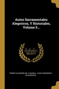 Autos Sacramentales Alegoricos, Y Historiales, Volume 5... - Pedro Calderón de la Barca