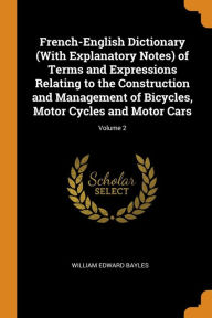 French-English Dictionary (With Explanatory Notes) of Terms and Expressions Relating to the Construction and Management of Bicycles, Motor Cycles and Motor Cars; Volume 2 - William Edward Bayles