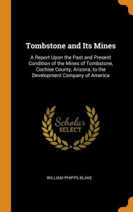 Tombstone and Its Mines: A Report Upon the Past and Present Condition of the Mines of Tombstone, Cochise County, Arizona, to the Development Company of America - William Phipps Blake