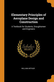 Elementary Principles of Aeroplane Design and Construction: A Textbook for Students, Draughtsmen and Engineers - William Arthur