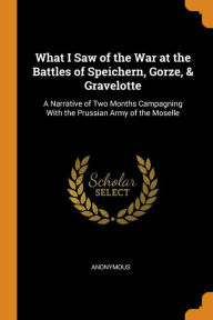 What I Saw of the War at the Battles of Speichern, Gorze, & Gravelotte: A Narrative of Two Months Campagning with the Prussian Army of the Moselle
