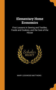 Elementary Home Economics: First Lessons in Sewing and Textiles, Foods and Cookery, and the Care of the House - Mary Lockwood Matthews