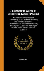 Posthumous Works of Frederic Ii, King of Prussia: Memoirs From the Peace of Hubertsburg, to the Partition of Poland, and of the Bavarian War. Correspondence Between the Emperor, the Empress Queen, and the King of Prussia, Relative to the Bavarian Successi - Frederick II