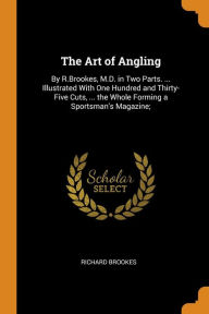 The Art of Angling: By R.Brookes, M.D. in Two Parts. ... Illustrated With One Hundred and Thirty-Five Cuts, ... the Whole Forming a Sportsman's Magazine; - Richard Brookes