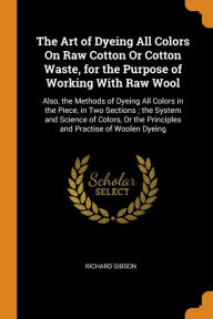 The Art of Dyeing All Colors On Raw Cotton Or Cotton Waste, for the Purpose of Working With Raw Wool: Also, the Methods of Dyeing All Colors in the Piece, in Two Sections ; the System and Science of Colors, Or the Principles and Practise of Woolen Dyeing