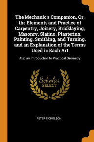 The Mechanic's Companion, Or, the Elements and Practice of Carpentry, Joinery, Bricklaying, Masonry, Slating, Plastering, Painting, Smithing, and Turning. and an Explanation of the Terms Used in Each Art: Also an Introduction to Practical Geometry - Peter Nicholson