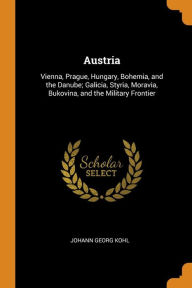 Austria: Vienna, Prague, Hungary, Bohemia, and the Danube; Galicia, Styria, Moravia, Bukovina, and the Military Frontier - Johann Georg Kohl