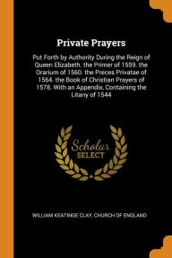 Private Prayers: Put Forth by Authority During the Reign of Queen Elizabeth. the Primer of 1559. the Orarium of 1560. the Preces Privatae of 1564. the Book of Christian Prayers of 1578. With an Appendix, Containing the Litany of 1544 - William Keatinge Clay