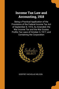 Income Tax Law and Accounting, 1918: Being a Practical Application of the Provisions of the Federal Income Tax Act of September 8, 1916, As Amended; the War Income Tax and the War Excess Profits Tax Laws of October 3, 1917; and Containing the Corporation - Godfrey Nicholas Nelson