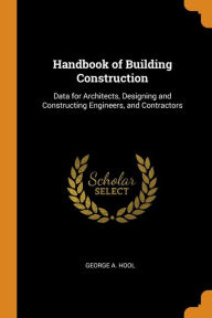 Handbook of Building Construction: Data for Architects, Designing and Constructing Engineers, and Contractors - George A. Hool