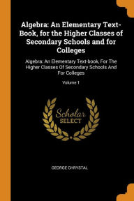 Algebra: An Elementary Text-Book, for the Higher Classes of Secondary Schools and for Colleges: Algebra: An Elementary Text-book, For The Higher Classes Of Secondary Schools And For Colleges; Volume 1 - George Chrystal