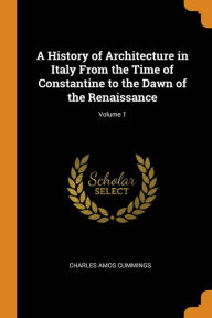 A History of Architecture in Italy From the Time of Constantine to the Dawn of the Renaissance; Volume 1 - Charles Amos Cummings