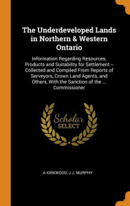 The Underdeveloped Lands in Northern & Western Ontario: Information Regarding Resources, Products and Suitability for Settlement -- Collected and Compiled From Reports of Serveyors, Crown Land Agents, and Others, With the Sanction of the ... Commissioner - A Kirkwood