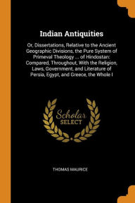 Indian Antiquities: Or, Dissertations, Relative to the Ancient Geographic Divisions, the Pure System of Primeval Theology ... of Hindostan: Compared, Throughout, With the Religion, Laws, Government, and Literature of Persia, Egypt, and Greece, the Whole I - Thomas Maurice