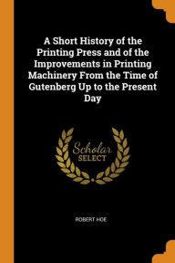 A Short History of the Printing Press and of the Improvements in Printing Machinery from the Time of Gutenberg Up to the Present Day