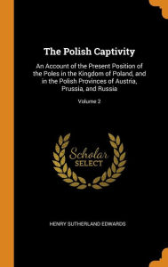 The Polish Captivity: An Account of the Present Position of the Poles in the Kingdom of Poland, and in the Polish Provinces of Austria, Prussia, and Russia; Volume 2 - Henry Sutherland Edwards