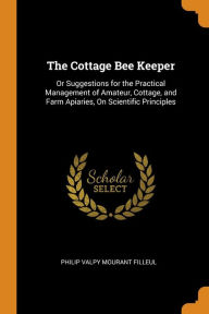 The Cottage Bee Keeper: Or Suggestions for the Practical Management of Amateur, Cottage, and Farm Apiaries, On Scientific Principles - Philip Valpy Mourant Filleul