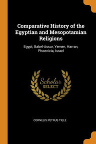 Comparative History of the Egyptian and Mesopotamian Religions: Egypt, Babel-Assur, Yemen, Harran, Phoenicia, Israel - Cornelis Petrus Tiele