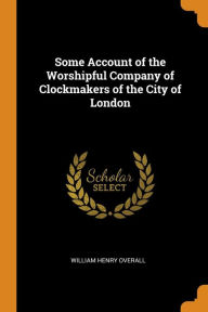 Some Account of the Worshipful Company of Clockmakers of the City of London