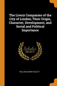 The Livery Companies of the City of London; Their Origin, Character, Development, and Social and Political Importance - William Carew Hazlitt