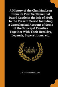 A History of the Clan MacLean From its First Settlement at Duard Castle in the Isle of Mull, to the Present Period Including a Genealogical Account of Some of the Principal Families Together With Their Heraldry, Legends, Superstitions, etc. - J P. 1848-1939 MacLean