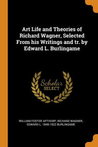 Art Life and Theories of Richard Wagner, Selected From his Writings and tr. by Edward L. Burlingame - William Foster Apthorp