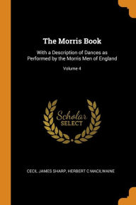 The Morris Book: With a Description of Dances as Performed by the Morris Men of England; Volume 4 - Cecil James Sharp