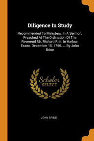 Diligence In Study: Recommended To Ministers. In A Sermon, Preached At The Ordination Of The Reverend Mr. Richard Rist, In Harlow, Essex. December 15, 1756. ... By John Brine - John Brine