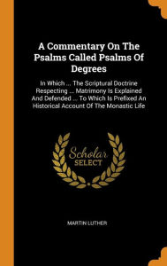 A Commentary On The Psalms Called Psalms Of Degrees: In Which ... The Scriptural Doctrine Respecting ... Matrimony Is Explained And Defended ... To Which Is Prefixed An Historical Account Of The Monastic Life - Martin Luther