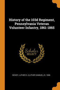 History of the 103d Regiment, Pennsylvania Veteran Volunteer Infantry, 1861-1865 - Luther S. b. 1846 Dickey