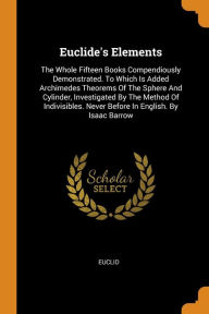 Euclide's Elements: The Whole Fifteen Books Compendiously Demonstrated. To Which Is Added Archimedes Theorems Of The Sphere And Cylinder, Investigated By The Method Of Indivisibles. Never Before In English. By Isaac Barrow - Euclid