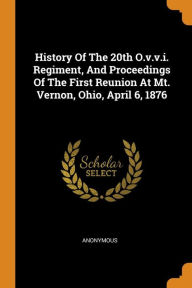 History Of The 20th O.v.v.i. Regiment, And Proceedings Of The First Reunion At Mt. Vernon, Ohio, April 6, 1876 - Anonymous