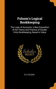 Folsom's Logical Bookkeeping: The Logic of Accounts; a New Exposition of the Theory and Practice of Double-Entry Bookkeeping, Based in Value - E G. Folsom