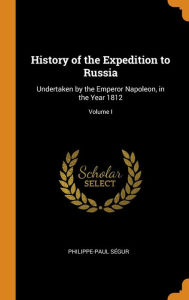 History of the Expedition to Russia: Undertaken by the Emperor Napoleon, in the Year 1812; Volume I - Philippe-Paul Ségur
