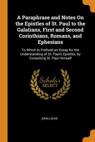 A Paraphrase and Notes On the Epistles of St. Paul to the Galatians, First and Second Corinthians, Romans, and Ephesians: To Which Is Prefixed an Essay for the Understanding of St. Paul's Epistles, by Consulting St. Paul Himself - John Locke