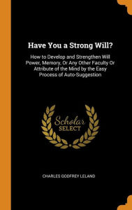 Have You a Strong Will?: How to Develop and Strengthen Will Power, Memory, Or Any Other Faculty Or Attribute of the Mind by the Easy Process of Auto-Suggestion