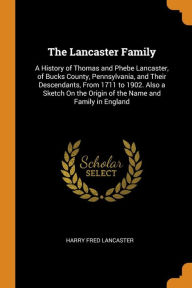 The Lancaster Family: A History of Thomas and Phebe Lancaster, of Bucks County, Pennsylvania, and Their Descendants, From 1711 to 1902. Also a Sketch On the Origin of the Name and Family in England - Harry Fred Lancaster