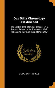 Our Bible Chronology Established: The Sealed Book of Daniel Opened; Or, a Book of Reference for Those Who Wish to Examine the sure