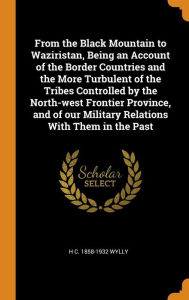 From the Black Mountain to Waziristan, Being an Account of the Border Countries and the More Turbulent of the Tribes Controlled by the North-west Frontier Province, and of our Military Relations With Them in the Past - H C. 1858-1932 Wylly