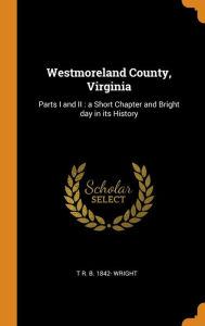 Westmoreland County, Virginia: Parts I and II : a Short Chapter and Bright day in its History - T R. B. 1842- Wright