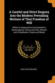 A Careful and Strict Enquiry Into the Modern Prevailing Notions of That Freedom of Will: Which is Supposed to be Essential to Moral Agency, Vertue and Vice, Reward and Punishment, Praise and Blame - Jonathan Edwards